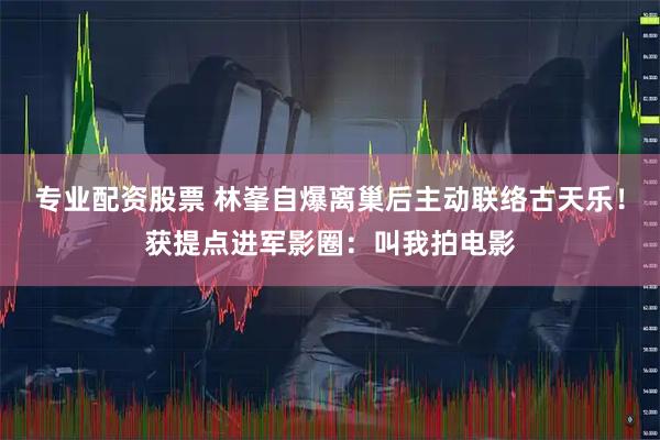 專業配資股票 林峯自爆離巢后主動聯絡古天樂！獲提點進軍影圈：叫我拍電影